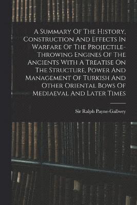 A Summary Of The History, Construction And Effects In Warfare Of The Projectile-throwing Engines Of The Ancients With A Treatise On The Structure, Power And Management Of Turkish And Other Oriental 1