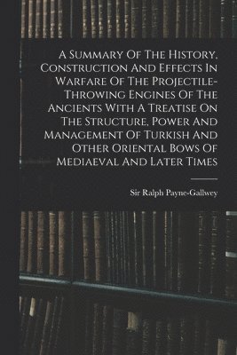 Summary Of The History, Construction And Effects In Warfare Of The Projectile-throwing Engines Of The Ancients With A Treatise On The Structure, Power And Management Of Turkish And Other Oriental Bows Of Mediaeval And Later Times
