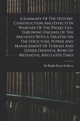 A Summary Of The History, Construction And Effects In Warfare Of The Projectile-throwing Engines Of The Ancients With A Treatise On The Structure, Power And Management Of Turkish And Other Oriental 1