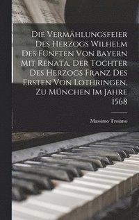 bokomslag Die Vermhlungsfeier Des Herzogs Wilhelm Des Fnften Von Bayern Mit Renata, Der Tochter Des Herzogs Franz Des Ersten Von Lothringen, Zu Mnchen Im Jahre 1568