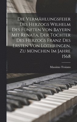 Die Vermhlungsfeier Des Herzogs Wilhelm Des Fnften Von Bayern Mit Renata, Der Tochter Des Herzogs Franz Des Ersten Von Lothringen, Zu Mnchen Im Jahre 1568 1