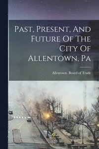 bokomslag Past, Present, And Future Of The City Of Allentown, Pa