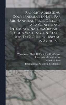 bokomslag Rapport adress au gouvernement d'Hati par Mr. Hannibal Price, dlgu  la Confrence internationale amricaine tenue  Washington, tats-Unis, du 2 octobre 1889 au 19 avril 1890