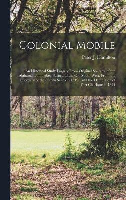 Colonial Mobile; an Historical Study Largely From Original Sources, of the Alabama-Tombigbee Basin and the Old South West, From the Discovery of the Spiritu Santo in 1519 Until the Demolition of Fort 1
