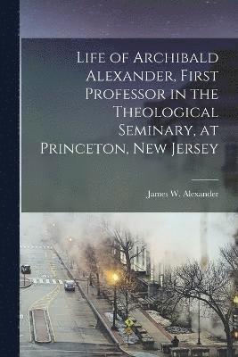 bokomslag Life of Archibald Alexander, First Professor in the Theological Seminary, at Princeton, New Jersey