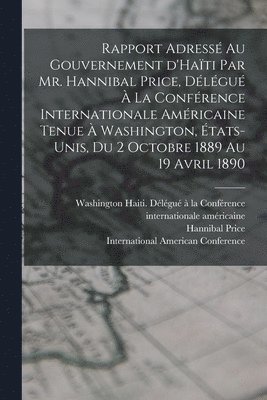 Rapport adress au gouvernement d'Hati par Mr. Hannibal Price, dlgu  la Confrence internationale amricaine tenue  Washington, tats-Unis, du 2 octobre 1889 au 19 avril 1890 1