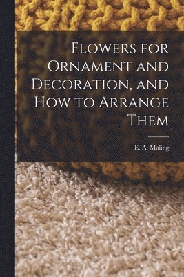 E A Maling, E. A. Maling - Flowers for Ornament and Decoration, and How to Arrange Them, Häftad
