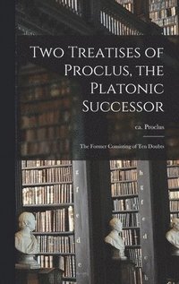 bokomslag Two Treatises of Proclus, the Platonic Successor; the Former Consisting of Ten Doubts