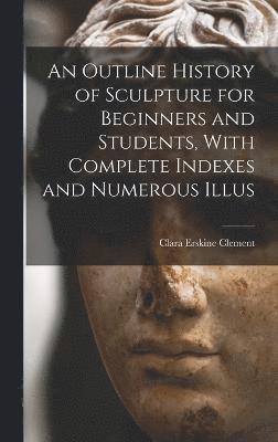 An Outline History of Sculpture for Beginners and Students, With Complete Indexes and Numerous Illus 1