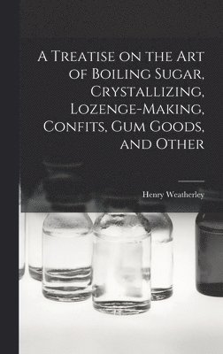 A Treatise on the art of Boiling Sugar, Crystallizing, Lozenge-making, Confits, gum Goods, and Other 1