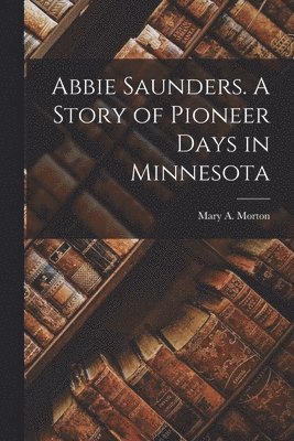 Mary A Morton, Mary A. Morton - Abbie Saunders. A Story of Pioneer Days in Minnesota, Häftad