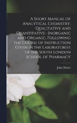 A Short Manual of Analytical Chemistry, Qualitative and Quantitative--Inorganic and Organic. Following the Course of Instruction Given in the Laboratories of the South London School of Pharmacy 1