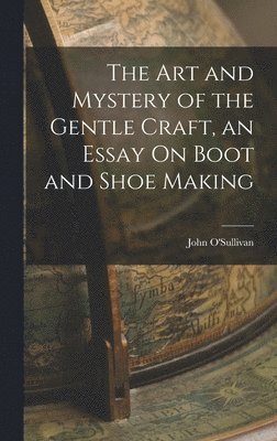 Art and Mystery of the Gentle Craft, an Essay On Boot and Shoe Making