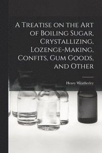 bokomslag A Treatise on the art of Boiling Sugar, Crystallizing, Lozenge-making, Confits, gum Goods, and Other