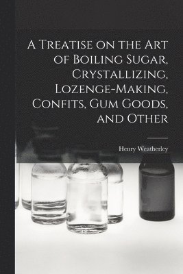 A Treatise on the art of Boiling Sugar, Crystallizing, Lozenge-making, Confits, gum Goods, and Other 1