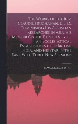 Works of the Rev. Claudius Buchanan, L. L. D., Comprising His Christian Researches in Asia, His Memoir On the Expediency of an Ecclesiastical Establishment for British India, and His Star in the East, With Three New Sermons