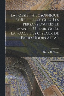 Poésie Philosophique Et Religieuse Chez Les Persans D'Après Le Mantic Uttaïr, Ou Le Langage Des Oiseaux De Farid-Uddin Attar