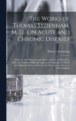 The Works of Thomas Sydenham, M. D., On Acute and Chronic Diseases 1