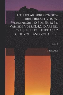 Titi Livi Ab Urbe Condita Libri, Erklrt Von W. Weissenborn. 10 Bde. [In 18 Pt. Var. Eds. Vols.1,2, 4,5, 10 Are Ed. by H.J. Mller. There Are 2 Eds. of Vol.1, and Vol.3, Pt.2].; Series 1 1