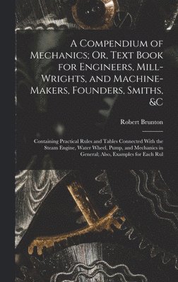 A Compendium of Mechanics; Or, Text Book for Engineers, Mill-Wrights, and Machine-Makers, Founders, Smiths, &c 1