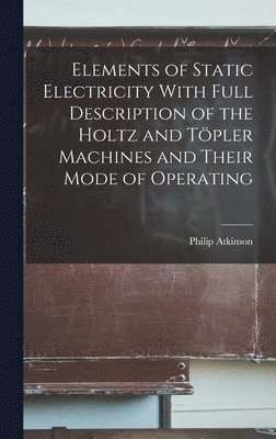 Elements of Static Electricity With Full Description of the Holtz and Töpler Machines and Their Mode of Operating