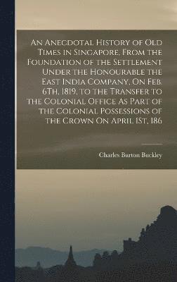 An Anecdotal History of Old Times in Singapore, From the Foundation of the Settlement Under the Honourable the East India Company, On Feb. 6Th, 1819, to the Transfer to the Colonial Office As Part of 1