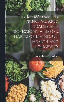 bokomslag The Effects of the Principal Arts, Trades and Professions, and of ... Habits of Living, On Health and Longevity