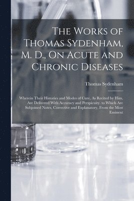 The Works of Thomas Sydenham, M. D., On Acute and Chronic Diseases 1