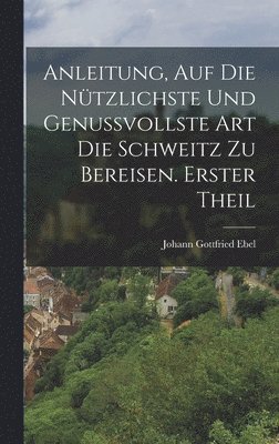 Anleitung, auf die ntzlichste und genussvollste Art die Schweitz zu bereisen. Erster Theil 1