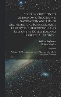 bokomslag An Introduction to Astronomy, Geography, Navigation and Other Mathematical Sciences, Made Easie by the Description and Uses of the Coelestial and Terrestrial Globes ...