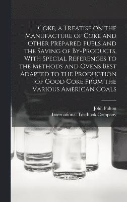 Coke, a Treatise on the Manufacture of Coke and Other Prepared Fuels and the Saving of By-products, With Special References to the Methods and Ovens Best Adapted to the Production of Good Coke From the Various American Coals
