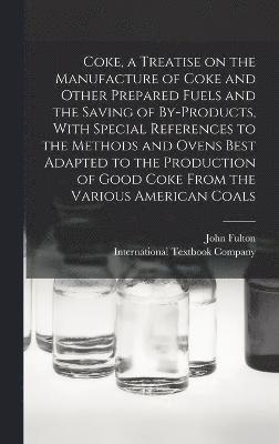 Coke, a Treatise on the Manufacture of Coke and Other Prepared Fuels and the Saving of By-products, With Special References to the Methods and Ovens Best Adapted to the Production of Good Coke From 1