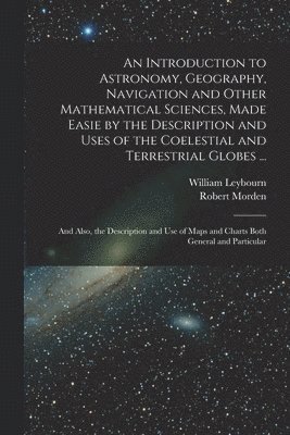 bokomslag An Introduction to Astronomy, Geography, Navigation and Other Mathematical Sciences, Made Easie by the Description and Uses of the Coelestial and Terrestrial Globes ...