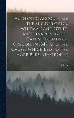 Authentic Account of the Murder of Dr. Whitman and Other Missionaries, by the Cayuse Indians of Oregon, in 1847, and the Causes Which led to the Horrible Catastrophe 1