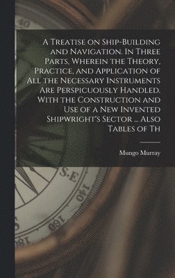 bokomslag A Treatise on Ship-building and Navigation. In Three Parts, Wherein the Theory, Practice, and Application of all the Necessary Instruments are Perspicuously Handled. With the Construction and use of