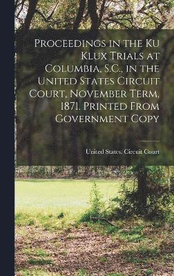 Proceedings in the Ku Klux Trials at Columbia, S.C., in the United States Circuit Court, November Term, 1871. Printed From Government Copy 1