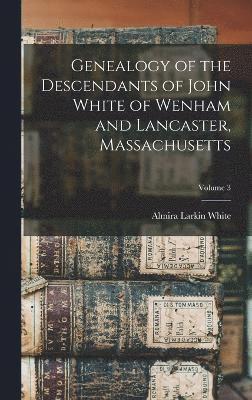 Genealogy of the Descendants of John White of Wenham and Lancaster, Massachusetts; Volume 3 1