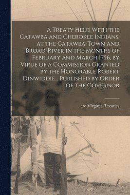 A Treaty Held With the Catawba and Cherokee Indians, at the Catawba-Town and Broad-River in the Months of February and March 1756, by Virue of a Commission Granted by the Honorable Robert 1