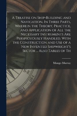 bokomslag A Treatise on Ship-building and Navigation. In Three Parts, Wherein the Theory, Practice, and Application of all the Necessary Instruments are Perspicuously Handled. With the Construction and use of