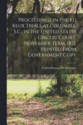 United States Circuit Court (4th Cir - Proceedings in the Ku Klux Trials at Columbia, S.C., in the United States Circuit Court, November Term, 1871. Printed From Government Copy, Häftad