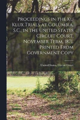 Proceedings in the Ku Klux Trials at Columbia, S.C., in the United States Circuit Court, November Term, 1871. Printed From Government Copy