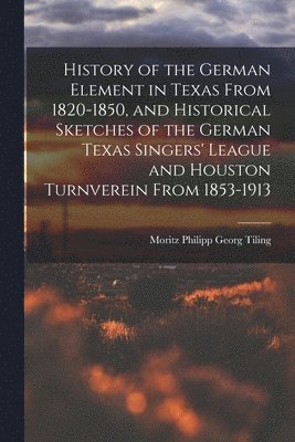 History of the German Element in Texas From 1820-1850, and Historical Sketches of the German Texas Singers' League and Houston Turnverein From 1853-1913 1