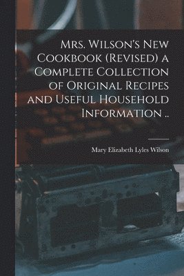 Mrs. Wilson's new Cookbook (revised) a Complete Collection of Original Recipes and Useful Household Information .. 1