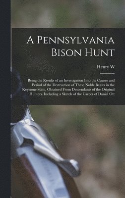 Pennsylvania Bison Hunt; Being the Results of an Investigation Into the Causes and Period of the Destruction of These Noble Beasts in the Keystone State, Obtained From Descendants of the Original Hunters. Including a Sketch of the Career of Daniel Ott