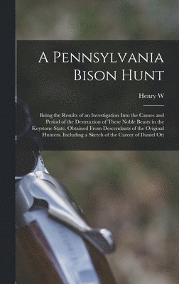 A Pennsylvania Bison Hunt; Being the Results of an Investigation Into the Causes and Period of the Destruction of These Noble Beasts in the Keystone State, Obtained From Descendants of the Original 1