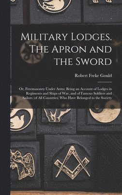Military Lodges. The Apron and the Sword; or, Freemasonry Under Arms; Being an Account of Lodges in Regiments and Ships of war, and of Famous Soldiers and Sailors (of all Countries) who Have Belonged to the Society