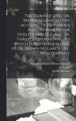 "elixir of Life." Dr. Brown-Séguard's own Account of his Famous Alleged Remedy for Debility and old age, Dr. Variot's Experiments ... To Which is Prefixed a Sketch of Dr. Brown-Séguard's Life, With Portrait