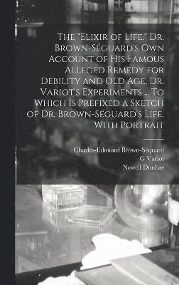 The &quot;elixir of Life.&quot; Dr. Brown-Sguard's own Account of his Famous Alleged Remedy for Debility and old age, Dr. Variot's Experiments ... To Which is Prefixed a Sketch of Dr. 1