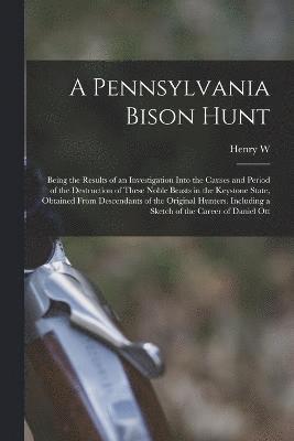 A Pennsylvania Bison Hunt; Being the Results of an Investigation Into the Causes and Period of the Destruction of These Noble Beasts in the Keystone State, Obtained From Descendants of the Original 1