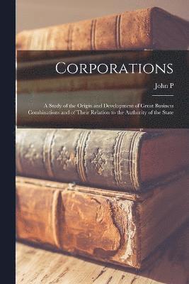 Corporations; a Study of the Origin and Development of Great Business Combinations and of Their Relation to the Authority of the State 1